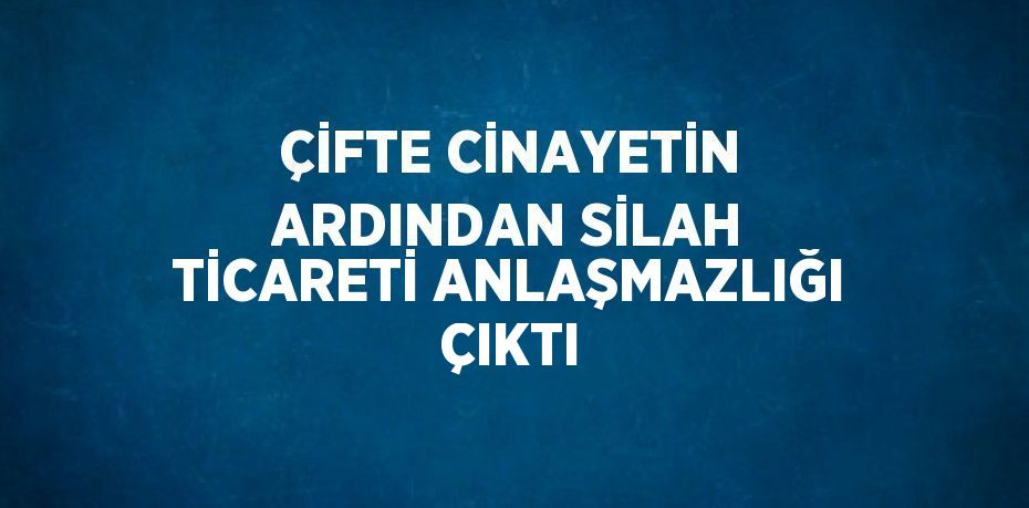 ÇİFTE CİNAYETİN ARDINDAN SİLAH TİCARETİ ANLAŞMAZLIĞI ÇIKTI