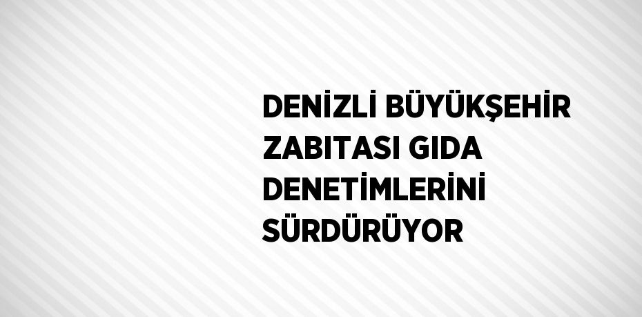 DENİZLİ BÜYÜKŞEHİR ZABITASI GIDA DENETİMLERİNİ SÜRDÜRÜYOR