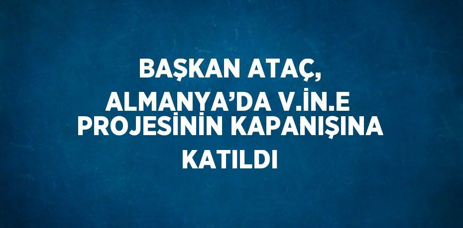 BAŞKAN ATAÇ, ALMANYA’DA V.İN.E PROJESİNİN KAPANIŞINA KATILDI