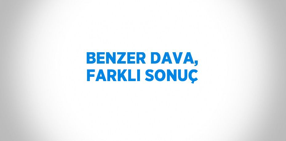 BENZER DAVA, FARKLI SONUÇ