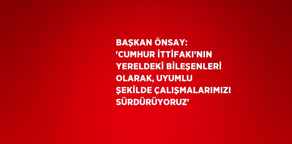 BAŞKAN ÖNSAY: 'CUMHUR İTTİFAKI’NIN YERELDEKİ BİLEŞENLERİ OLARAK, UYUMLU ŞEKİLDE ÇALIŞMALARIMIZI SÜRDÜRÜYORUZ'