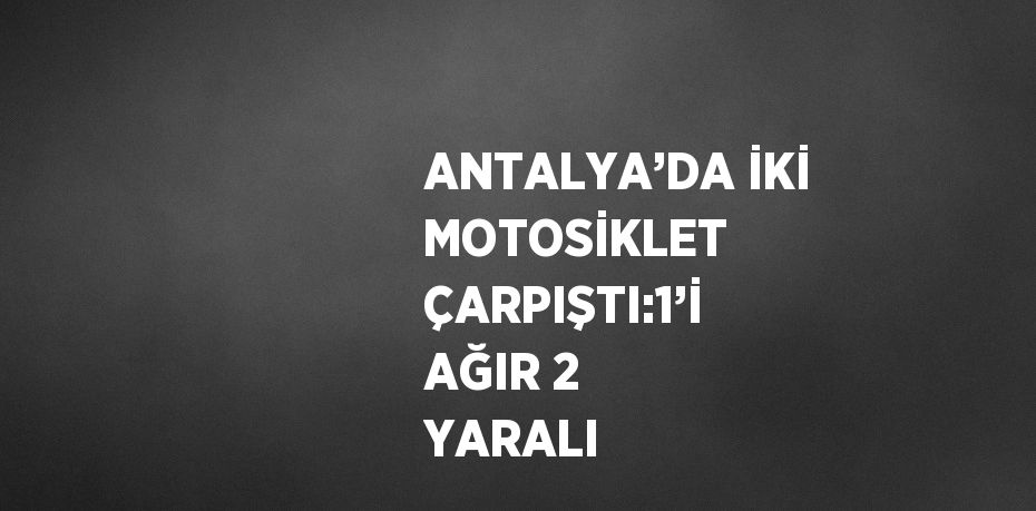 ANTALYA’DA İKİ MOTOSİKLET ÇARPIŞTI:1’İ AĞIR 2 YARALI