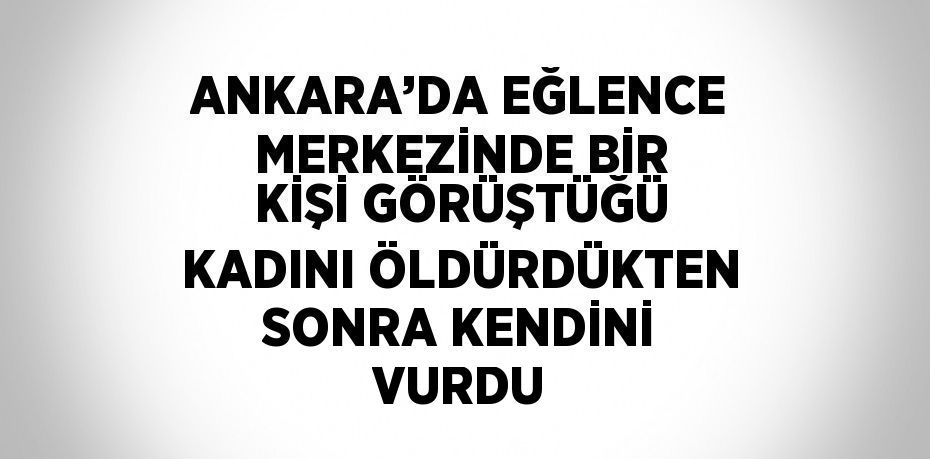 ANKARA’DA EĞLENCE MERKEZİNDE BİR KİŞİ GÖRÜŞTÜĞÜ KADINI ÖLDÜRDÜKTEN SONRA KENDİNİ VURDU