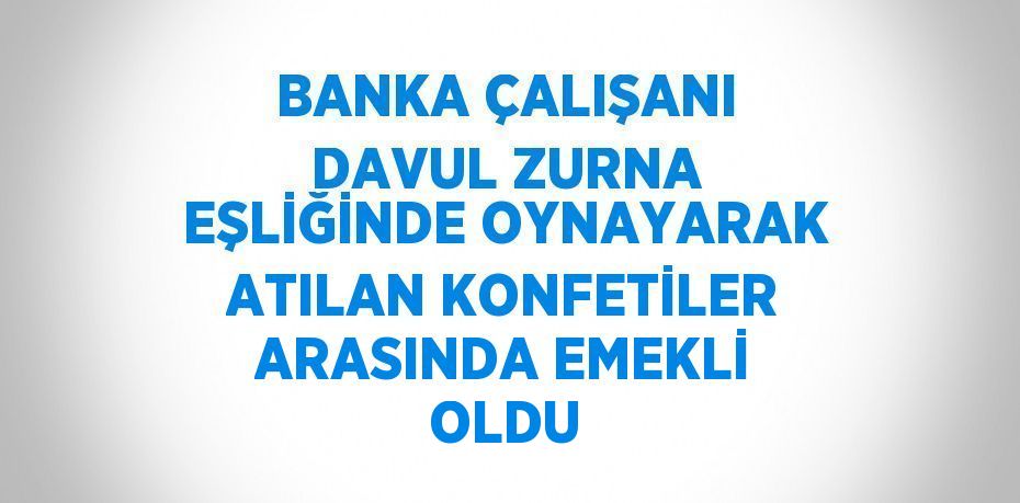 BANKA ÇALIŞANI DAVUL ZURNA EŞLİĞİNDE OYNAYARAK ATILAN KONFETİLER ARASINDA EMEKLİ OLDU