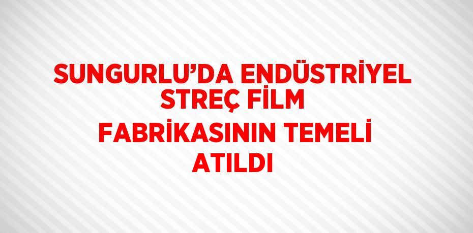 SUNGURLU’DA ENDÜSTRİYEL STREÇ FİLM FABRİKASININ TEMELİ ATILDI