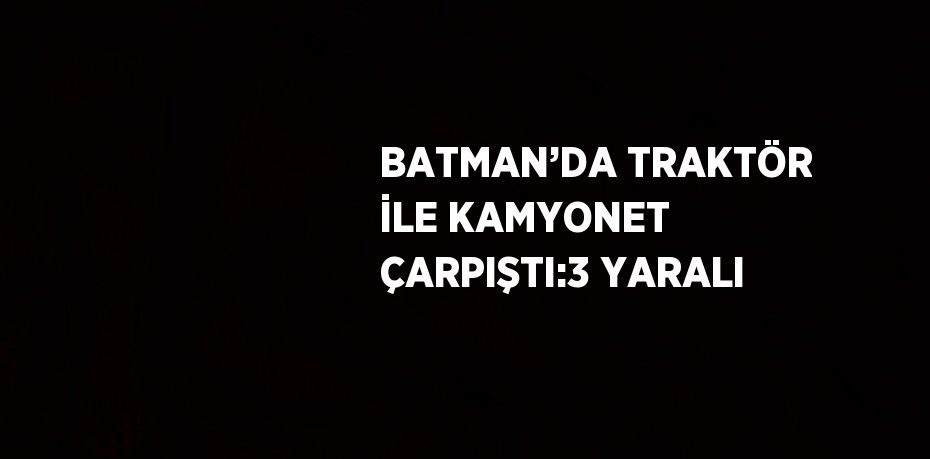 BATMAN’DA TRAKTÖR İLE KAMYONET ÇARPIŞTI:3 YARALI