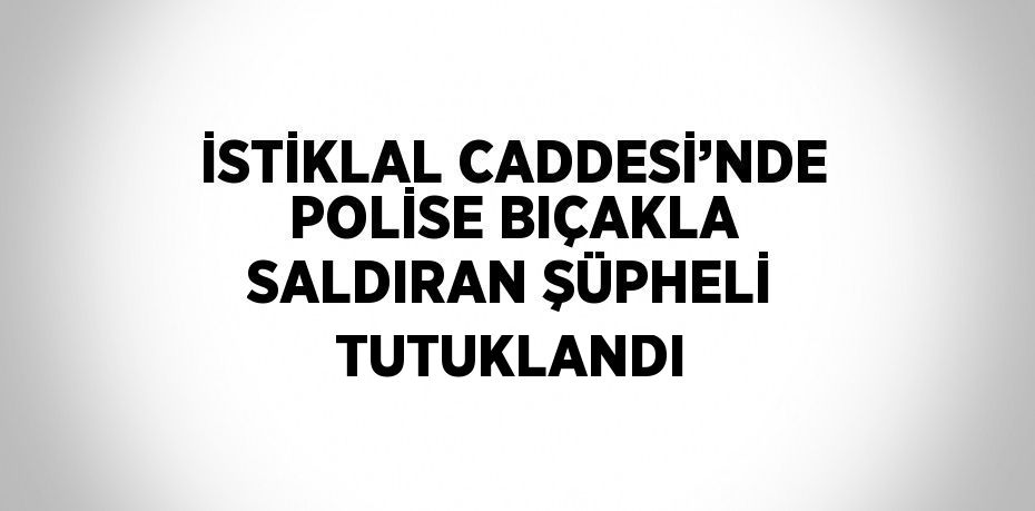 İSTİKLAL CADDESİ’NDE POLİSE BIÇAKLA SALDIRAN ŞÜPHELİ TUTUKLANDI