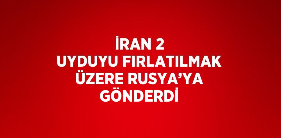 İRAN 2 UYDUYU FIRLATILMAK ÜZERE RUSYA’YA GÖNDERDİ