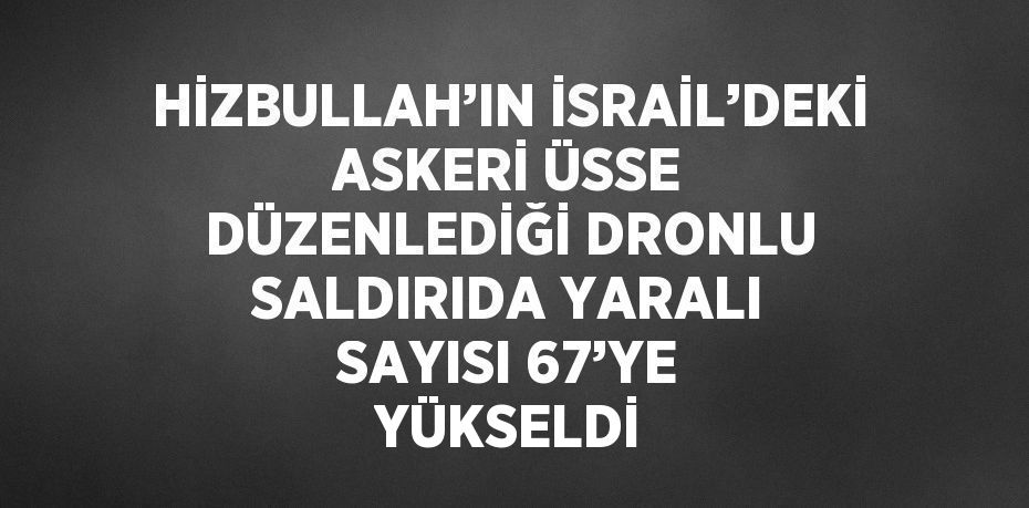 HİZBULLAH’IN İSRAİL’DEKİ ASKERİ ÜSSE DÜZENLEDİĞİ DRONLU SALDIRIDA YARALI SAYISI 67’YE YÜKSELDİ