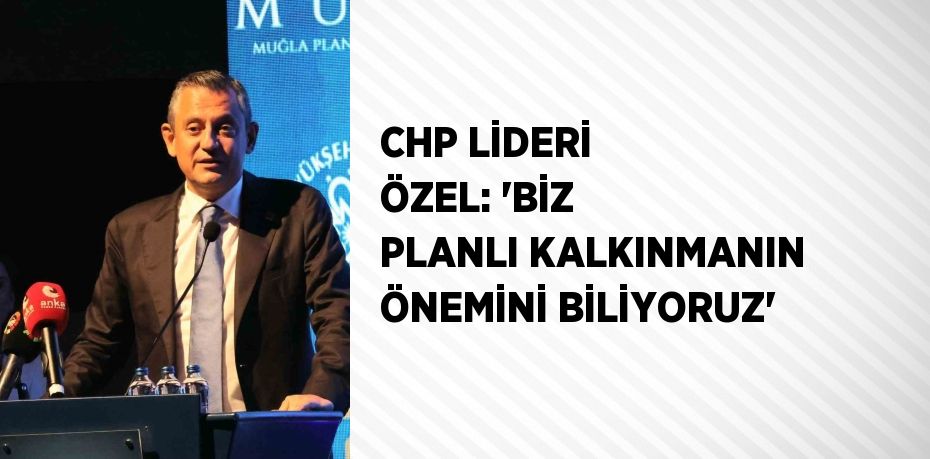 CHP LİDERİ ÖZEL: 'BİZ PLANLI KALKINMANIN ÖNEMİNİ BİLİYORUZ'