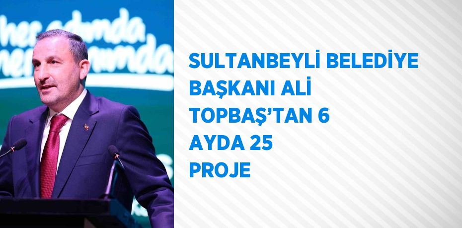 SULTANBEYLİ BELEDİYE BAŞKANI ALİ TOPBAŞ’TAN 6 AYDA 25 PROJE
