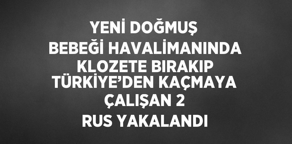 YENİ DOĞMUŞ BEBEĞİ HAVALİMANINDA KLOZETE BIRAKIP TÜRKİYE’DEN KAÇMAYA ÇALIŞAN 2 RUS YAKALANDI