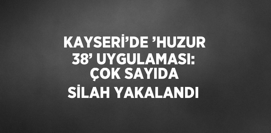 KAYSERİ’DE ’HUZUR 38’ UYGULAMASI: ÇOK SAYIDA SİLAH YAKALANDI