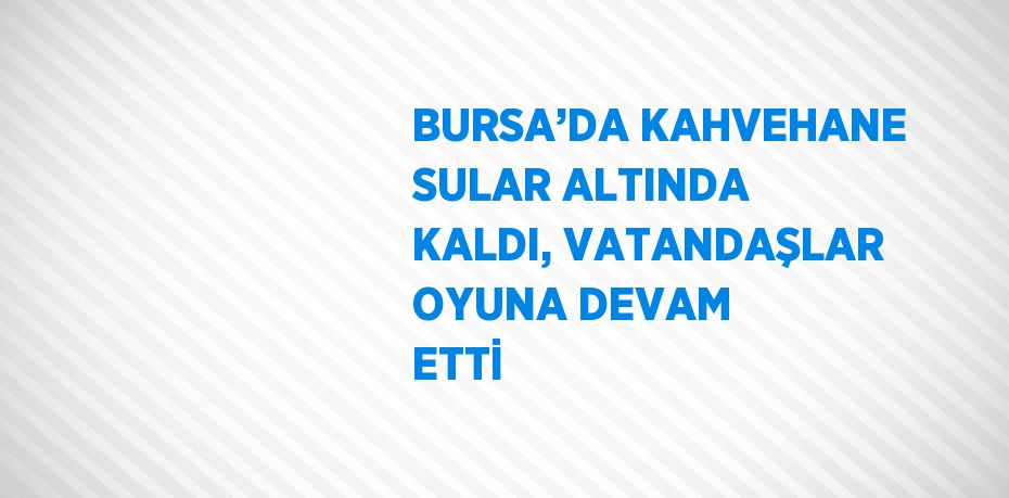 BURSA’DA KAHVEHANE SULAR ALTINDA KALDI, VATANDAŞLAR OYUNA DEVAM ETTİ