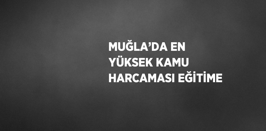 MUĞLA’DA EN YÜKSEK KAMU HARCAMASI EĞİTİME