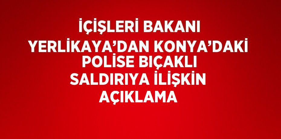 İÇİŞLERİ BAKANI YERLİKAYA’DAN KONYA’DAKİ POLİSE BIÇAKLI SALDIRIYA İLİŞKİN AÇIKLAMA