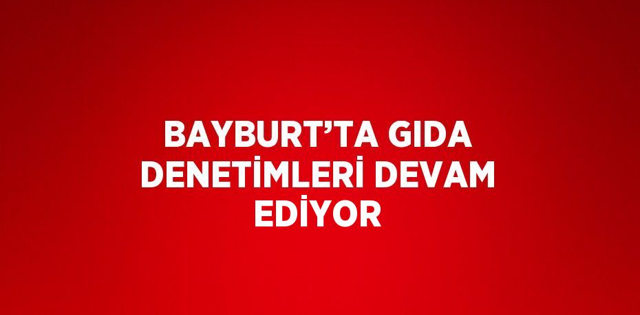 BAYBURT’TA GIDA DENETİMLERİ DEVAM EDİYOR