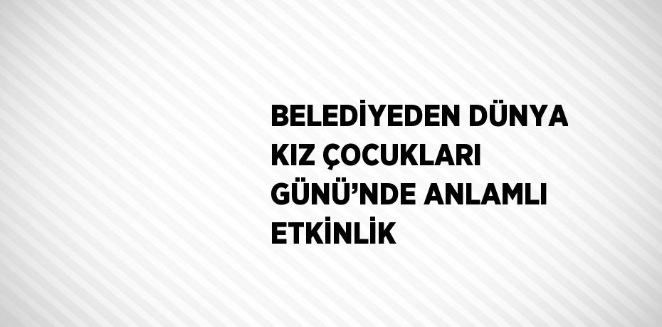 BELEDİYEDEN DÜNYA KIZ ÇOCUKLARI GÜNÜ’NDE ANLAMLI ETKİNLİK