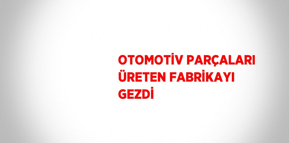 OTOMOTİV PARÇALARI ÜRETEN FABRİKAYI GEZDİ