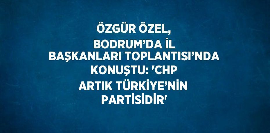 ÖZGÜR ÖZEL, BODRUM’DA İL BAŞKANLARI TOPLANTISI’NDA KONUŞTU: 'CHP ARTIK TÜRKİYE’NİN PARTİSİDİR'