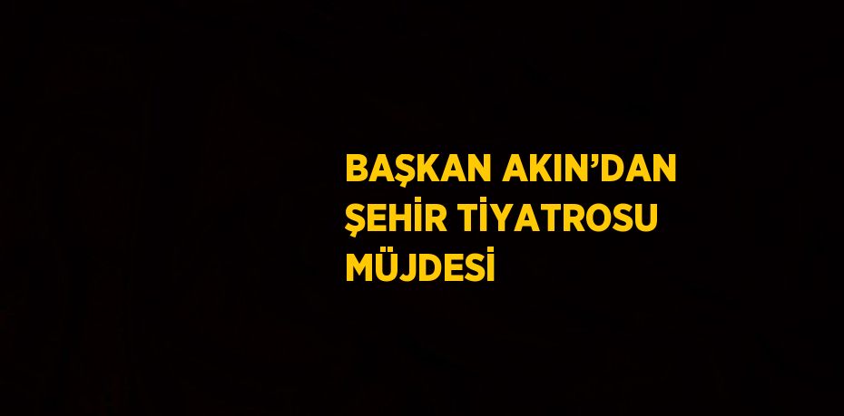 BAŞKAN AKIN’DAN ŞEHİR TİYATROSU MÜJDESİ