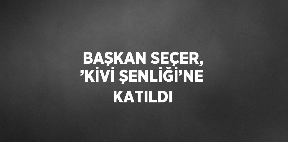 BAŞKAN SEÇER, ’KİVİ ŞENLİĞİ’NE KATILDI