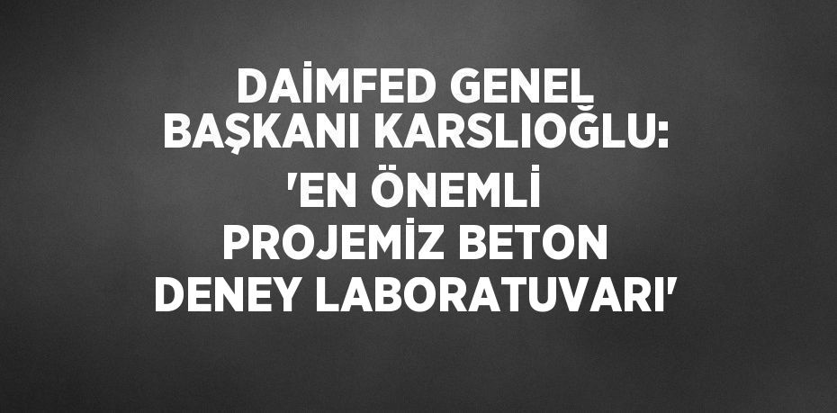 DAİMFED GENEL BAŞKANI KARSLIOĞLU: 'EN ÖNEMLİ PROJEMİZ BETON DENEY LABORATUVARI'