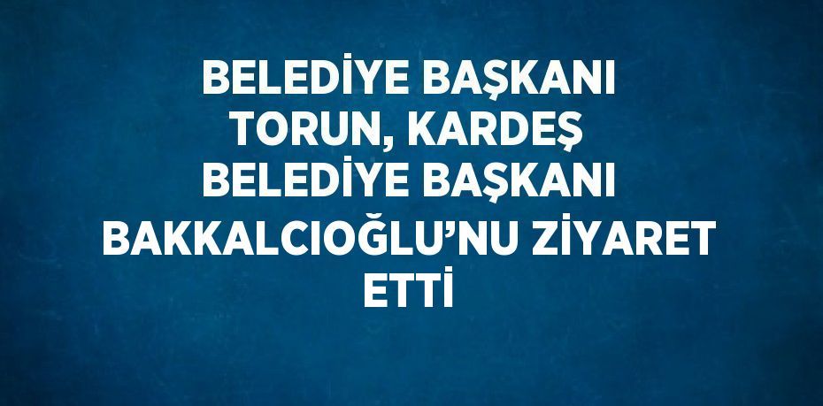 BELEDİYE BAŞKANI TORUN, KARDEŞ BELEDİYE BAŞKANI BAKKALCIOĞLU’NU ZİYARET ETTİ