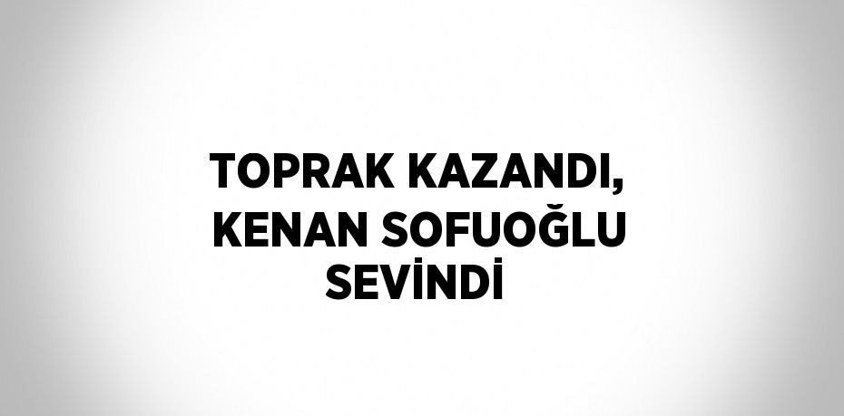 TOPRAK KAZANDI, KENAN SOFUOĞLU SEVİNDİ