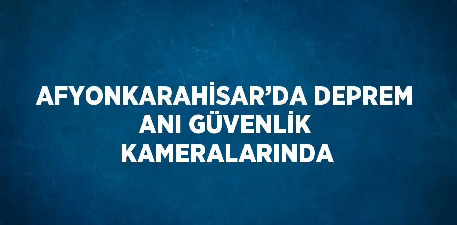 AFYONKARAHİSAR’DA DEPREM ANI GÜVENLİK KAMERALARINDA