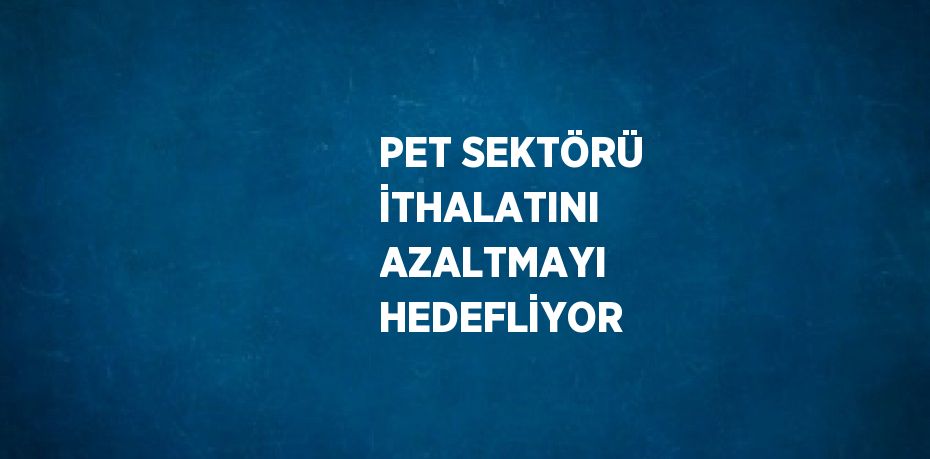 PET SEKTÖRÜ İTHALATINI AZALTMAYI HEDEFLİYOR