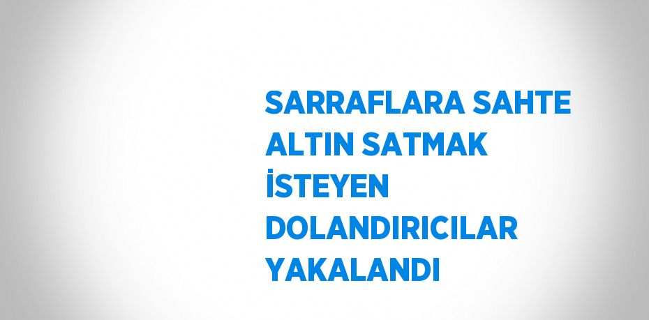 SARRAFLARA SAHTE ALTIN SATMAK İSTEYEN DOLANDIRICILAR YAKALANDI