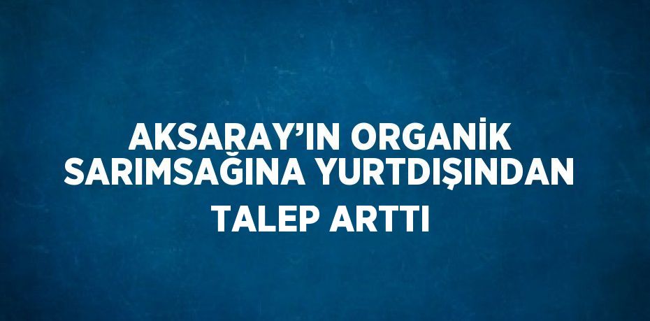 AKSARAY’IN ORGANİK SARIMSAĞINA YURTDIŞINDAN TALEP ARTTI