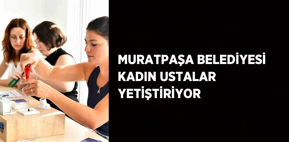 MURATPAŞA BELEDİYESİ KADIN USTALAR YETİŞTİRİYOR