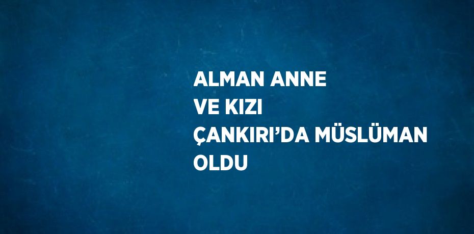 ALMAN ANNE VE KIZI ÇANKIRI’DA MÜSLÜMAN OLDU