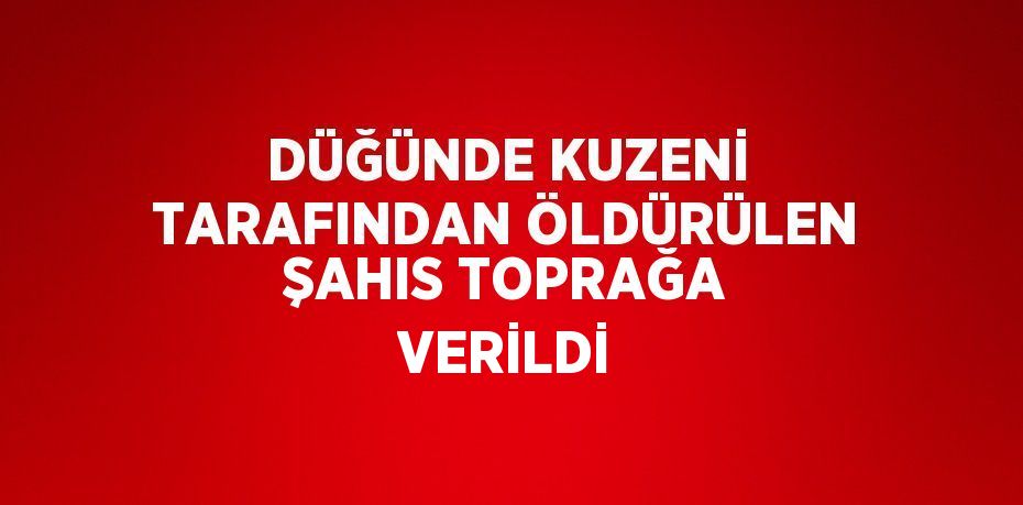 DÜĞÜNDE KUZENİ TARAFINDAN ÖLDÜRÜLEN ŞAHIS TOPRAĞA VERİLDİ