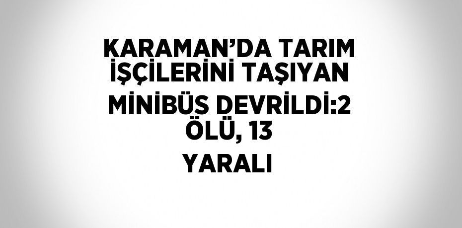 KARAMAN’DA TARIM İŞÇİLERİNİ TAŞIYAN MİNİBÜS DEVRİLDİ:2 ÖLÜ, 13 YARALI