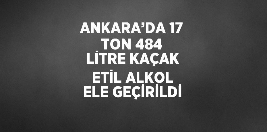 ANKARA’DA 17 TON 484 LİTRE KAÇAK ETİL ALKOL ELE GEÇİRİLDİ