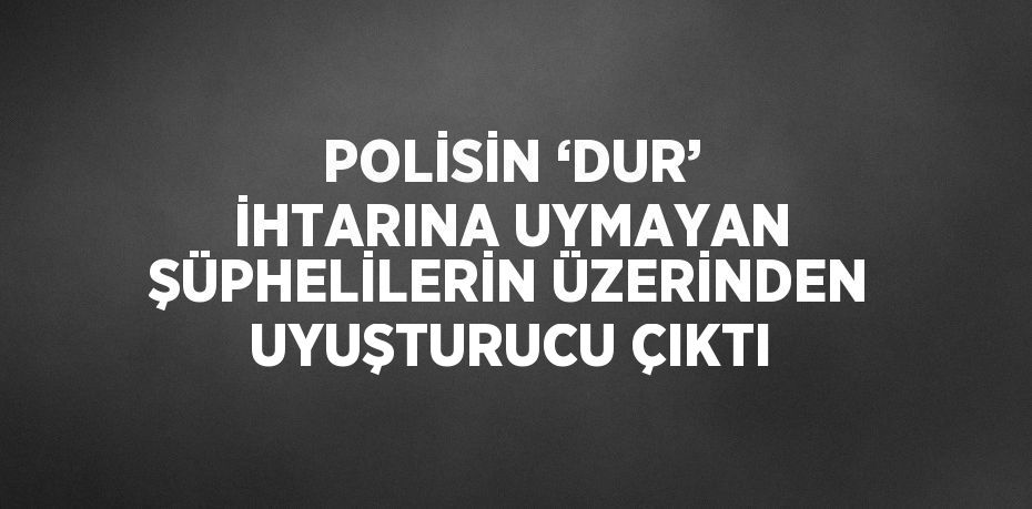 POLİSİN ‘DUR’ İHTARINA UYMAYAN ŞÜPHELİLERİN ÜZERİNDEN UYUŞTURUCU ÇIKTI