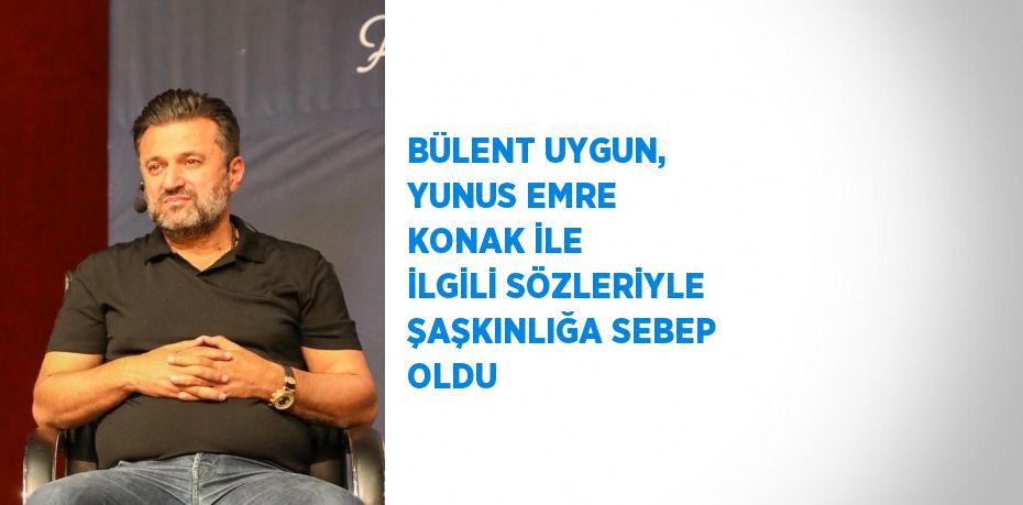 BÜLENT UYGUN, YUNUS EMRE KONAK İLE İLGİLİ SÖZLERİYLE ŞAŞKINLIĞA SEBEP OLDU