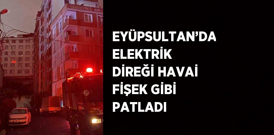 EYÜPSULTAN’DA ELEKTRİK DİREĞİ HAVAİ FİŞEK GİBİ PATLADI