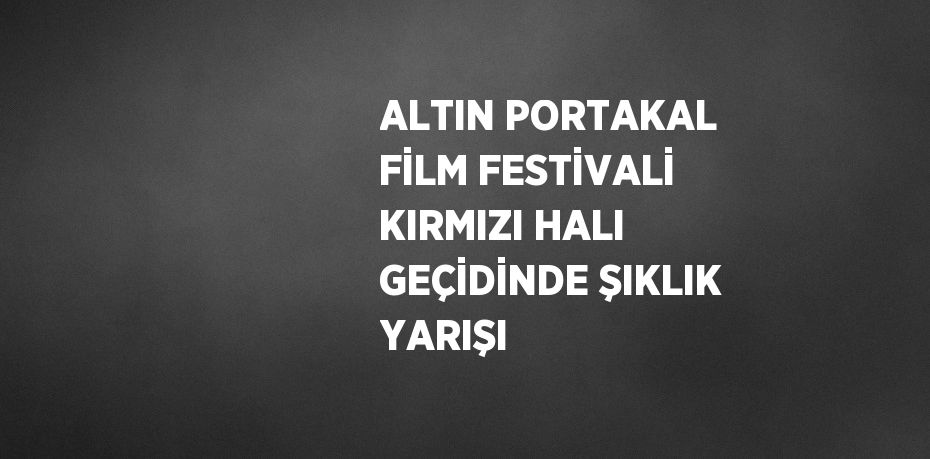 ALTIN PORTAKAL FİLM FESTİVALİ KIRMIZI HALI GEÇİDİNDE ŞIKLIK YARIŞI