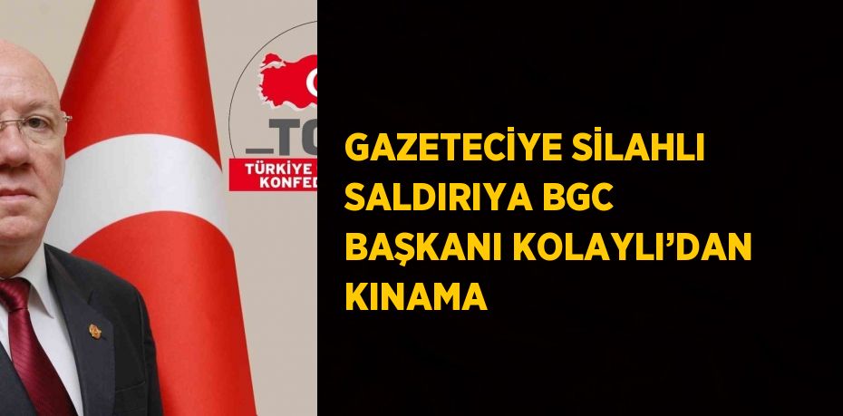 GAZETECİYE SİLAHLI SALDIRIYA BGC BAŞKANI KOLAYLI’DAN KINAMA