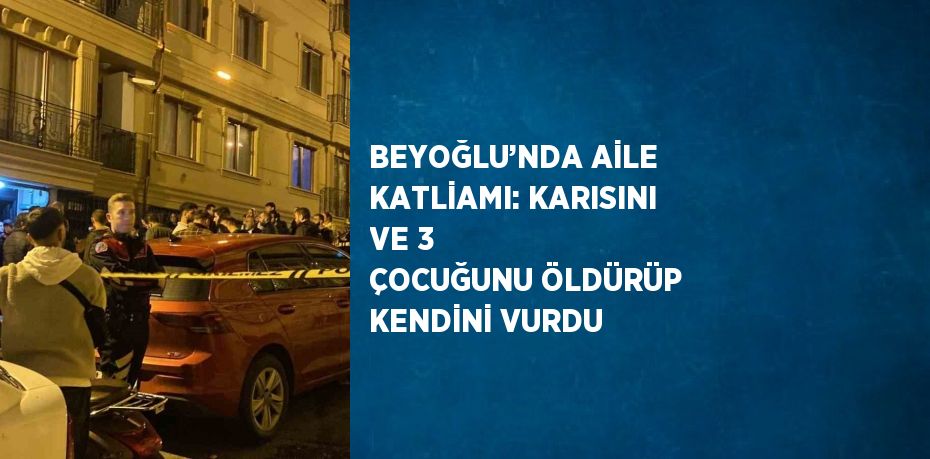 BEYOĞLU’NDA AİLE KATLİAMI: KARISINI VE 3 ÇOCUĞUNU ÖLDÜRÜP KENDİNİ VURDU