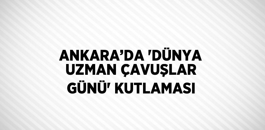 ANKARA’DA 'DÜNYA UZMAN ÇAVUŞLAR GÜNÜ' KUTLAMASI