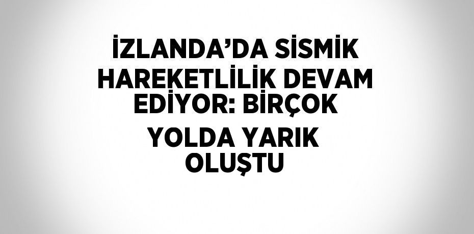 İZLANDA’DA SİSMİK HAREKETLİLİK DEVAM EDİYOR: BİRÇOK YOLDA YARIK OLUŞTU