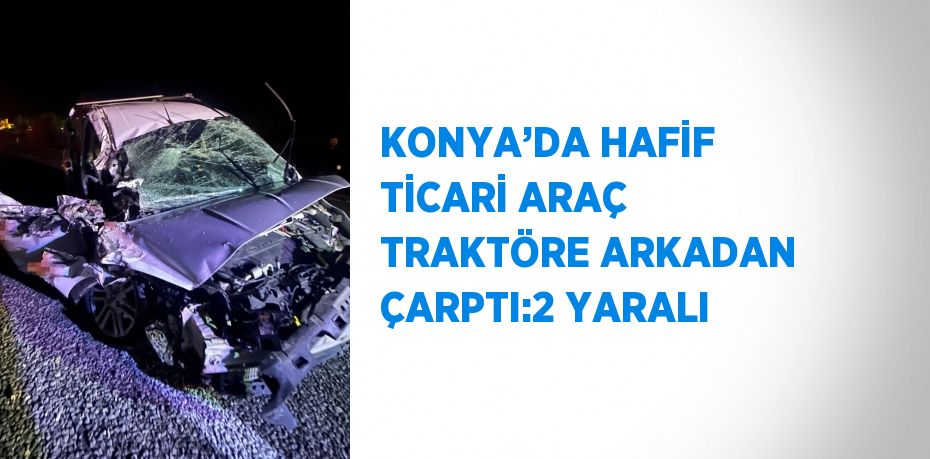 KONYA’DA HAFİF TİCARİ ARAÇ TRAKTÖRE ARKADAN ÇARPTI:2 YARALI