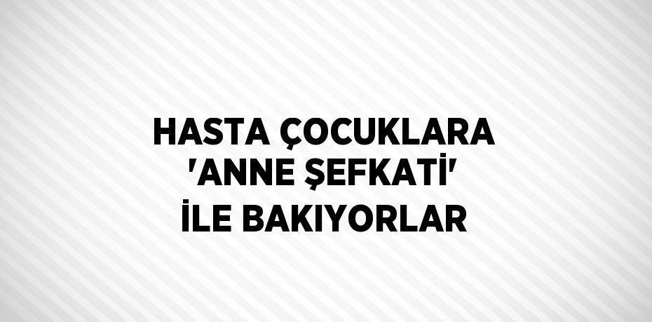 HASTA ÇOCUKLARA 'ANNE ŞEFKATİ' İLE BAKIYORLAR