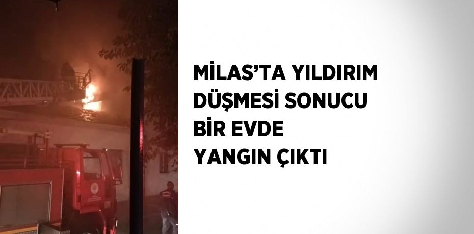 MİLAS’TA YILDIRIM DÜŞMESİ SONUCU BİR EVDE YANGIN ÇIKTI