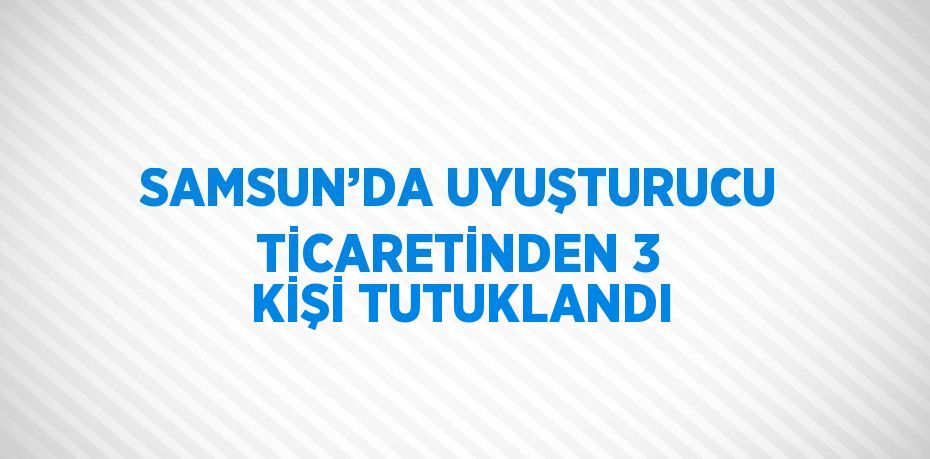 SAMSUN’DA UYUŞTURUCU TİCARETİNDEN 3 KİŞİ TUTUKLANDI